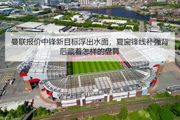 曼联报价中锋新目标浮出水面，夏窗锋线补强背后藏着怎样的盘算
